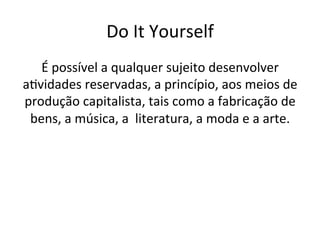 Do	It	Yourself	
É	possível	a	qualquer	sujeito	desenvolver	
aWvidades	reservadas,	a	princípio,	aos	meios	de	
produção	capitalista,	tais	como	a	fabricação	de	
bens,	a	música,	a		literatura,	a	moda	e	a	arte.	
 