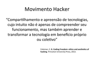 Movimento	Hacker	
“ComparWlhamento	e	apreensão	de	tecnologias,	
cujo	intuito	não	é	apenas	de	compreender	seu	
funcionamento,	mas	também	aprender	e	
transformar	a	tecnologia	em	benebcio	próprio	
ou	coleWvo”	
	
Coleman,	E.	G.	Coding	Freedom:	ethics	and	aesthe>cs	of	
hacking.	Princeton	University	Press,	2013.	
	
 