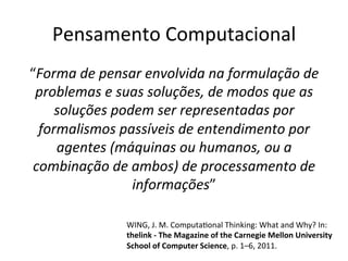 Pensamento	Computacional	
“Forma	de	pensar	envolvida	na	formulação	de	
problemas	e	suas	soluções,	de	modos	que	as	
soluções	podem	ser	representadas	por	
formalismos	passíveis	de	entendimento	por	
agentes	(máquinas	ou	humanos,	ou	a	
combinação	de	ambos)	de	processamento	de	
informações”	
WING,	J.	M.	ComputaWonal	Thinking:	What	and	Why?	In:	
thelink	-	The	Magazine	of	the	Carnegie	Mellon	University	
School	of	Computer	Science,	p.	1–6,	2011.		
 