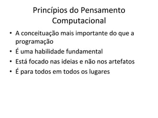 Princípios	do	Pensamento	
Computacional	
•  A	conceituação	mais	importante	do	que	a	
programação		
•  É	uma	habilidade	fundamental		
•  Está	focado	nas	ideias	e	não	nos	artefatos		
•  É	para	todos	em	todos	os	lugares	
 