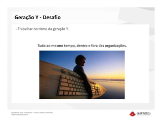 Geração Y - Desafio
      - Trabalhar no ritmo da geração Y.



                                     Tudo ao mesmo tempo, dentro e fora das organizações.




Copyright © 2010 – Humantech – Todos os direitos reservados
www.humantech.com.br
 