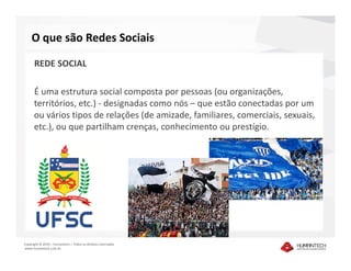 O que são Redes Sociais

      REDE SOCIAL

      É uma estrutura social composta por pessoas (ou organizações,
      territórios, etc.) - designadas como nós – que estão conectadas por um
      ou vários tipos de relações (de amizade, familiares, comerciais, sexuais,
      etc.), ou que partilham crenças, conhecimento ou prestígio.




Copyright © 2010 – Humantech – Todos os direitos reservados
www.humantech.com.br
 
