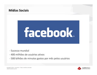 Mídias Sociais




      - Sucesso mundial
      - 400 milhões de usuários ativos
      - 500 bilhões de minutos gastos por mês pelos usuários


Copyright © 2010 – Humantech – Todos os direitos reservados
www.humantech.com.br
 