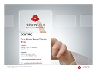 CONTATO
                                 Celso Ricardo Salazar Valentim
                                 @crsv
                                 Endereço
                                 Rua São Paulo, 31, Bucarein
                                 Joinville – SC

                                 Telefones
                                 Celular: (47) 9137-7000
                                 Comercial: (47) 3028-3113

                                 E-mail: celso@humantech.com.br

                                 Site: www.humantech.com.br/celso

Copyright © 2010 – Humantech – Todos os direitos reservados
www.humantech.com.br
 
