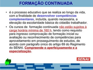 FORMAÇÃO CONTINUADA 
• é o processo educativo que se realiza ao longo da vida, 
com a finalidade de desenvolver competências 
complementares, incluída, quando necessária, a 
elevação da escolaridade básica do cidadão trabalhador. 
• Os cursos de formação continuada não estão sujeitos à 
carga horária mínima de 160 h, tendo como requisito 
para ingresso comprovação de formação inicial ou 
avaliação ou reconhecimento de competências para 
aproveitamento em prosseguimento de estudos, de 
acordo com parágrafo único do artigo 69 do Regimento 
do SENAI. Compreende o aperfeiçoamento e a 
especialização. 
 