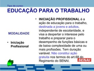 Tipo de curso: 
EDUCAÇÃO PARA O TRABALHO 
MODALIDADE 
• Iniciação 
Profissional 
• INICIAÇÃO PROFISSIONAL é a 
ação de educação para o trabalho, 
destinada a jovens e adultos, 
independente de escolaridade, e 
visa a despertar o interesse pelo 
trabalho e preparar para o 
desempenho de funções básicas e 
de baixa complexidade de uma ou 
mais profissões. Tem duração 
variável. Não constitui ação 
gratuita nos termos do art.68 do 
Regimento do SENAI. 
 