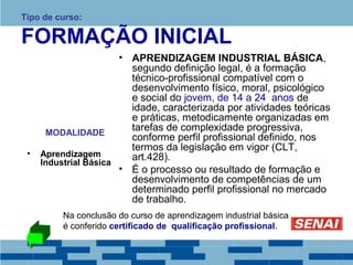Tipo de curso: 
FORMAÇÃO INICIAL 
MODALIDADE 
• Aprendizagem 
Industrial Básica 
• APRENDIZAGEM INDUSTRIAL BÁSICA, 
segundo definição legal, é a formação 
técnico-profissional compatível com o 
desenvolvimento físico, moral, psicológico 
e social do jovem, de 14 a 24 anos de 
idade, caracterizada por atividades teóricas 
e práticas, metodicamente organizadas em 
tarefas de complexidade progressiva, 
conforme perfil profissional definido, nos 
termos da legislação em vigor (CLT, 
art.428). 
• É o processo ou resultado de formação e 
desenvolvimento de competências de um 
determinado perfil profissional no mercado 
de trabalho. 
Na conclusão do curso de aprendizagem industrial básica 
é conferido certificado de qualificação profissional. 
 