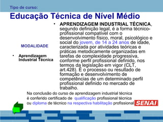 Tipo de curso: 
Educação Técnica de Nível Médio 
MODALIDADE 
• Aprendizagem 
Industrial Técnica 
• APRENDIZAGEM INDUSTRIAL TÉCNICA, 
segundo definição legal, é a forma técnico-profissional 
compatível com o 
desenvolvimento físico, moral, psicológico e 
social do jovem, de 14 a 24 anos de idade, 
caracterizada por atividades teóricas e 
práticas metodicamente organizadas em 
tarefas de complexidade progressiva, 
conforme perfil profissional definido, nos 
termos da legislação em vigor (CLT, 
art.428). É o processo ou resultado de 
formação e desenvolvimento de 
competências de um determinado perfil 
profissional definido no mercado de 
trabalho. 
Na conclusão do curso de aprendizagem industrial técnica 
é conferido certificado de qualificação profissional técnica 
ou diploma de técnico na respectiva habilitação profissional. 
 