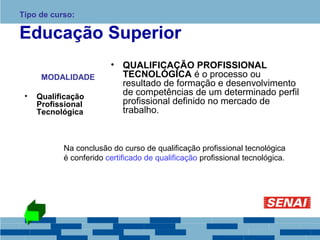 Tipo de curso: 
Educação Superior 
MODALIDADE 
• Qualificação 
Profissional 
Tecnológica 
• QUALIFICAÇÃO PROFISSIONAL 
TECNOLÓGICA é o processo ou 
resultado de formação e desenvolvimento 
de competências de um determinado perfil 
profissional definido no mercado de 
trabalho. 
Na conclusão do curso de qualificação profissional tecnológica 
é conferido certificado de qualificação profissional tecnológica. 
 