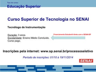 Tipo de curso: 
Educação Superior 
Curso Superior de Tecnologia no SENAI 
Tecnólogo de Instrumentação 
Duração: 3 anos. 
Escolaridade: Ensino Médio Concluído. 
Curso pago. 
Financiamento Estudantil direto com o SENAI-SP 
Inscrições pela internet: www.sp.senai.br/processoseletivo 
Período de inscrições: 01/10 à 19/11/2014 
 