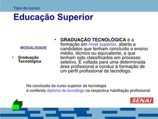 Tipo de curso: 
Educação Superior 
MODALIDADE 
• Graduação 
Tecnológica 
• GRADUAÇÃO TECNOLÓGICA é a 
formação em nível superior, aberta a 
candidatos que tenham concluído o ensino 
médio, técnico ou equivalente, e que 
tenham sido classificados em processo 
seletivo. É voltada para uma determinada 
área profissional e conduz à formação de 
um perfil profissional de tecnólogo. 
Na conclusão do curso superior de tecnologia 
é conferido diploma de tecnólogo na respectiva habilitação profissional. 
 
