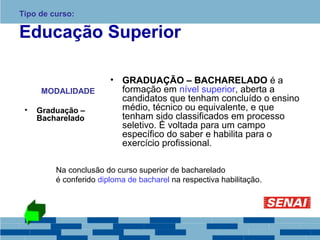 Tipo de curso: 
Educação Superior 
MODALIDADE 
• Graduação – 
Bacharelado 
• GRADUAÇÃO – BACHARELADO é a 
formação em nível superior, aberta a 
candidatos que tenham concluído o ensino 
médio, técnico ou equivalente, e que 
tenham sido classificados em processo 
seletivo. É voltada para um campo 
específico do saber e habilita para o 
exercício profissional. 
Na conclusão do curso superior de bacharelado 
é conferido diploma de bacharel na respectiva habilitação. 
 