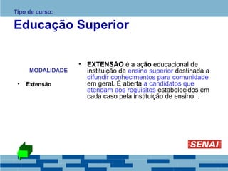 Tipo de curso: 
Educação Superior 
MODALIDADE 
• Extensão 
• EXTENSÃO é a ação educacional de 
instituição de ensino superior destinada a 
difundir conhecimentos para comunidade 
em geral. É aberta a candidatos que 
atendam aos requisitos estabelecidos em 
cada caso pela instituição de ensino. . 
 