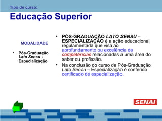 Tipo de curso: 
Educação Superior 
MODALIDADE 
• Pós-Graduação 
Lato Sensu - 
Especialização 
• PÓS-GRADUAÇÃO LATO SENSU – 
ESPECIALIZAÇÃO é a ação educacional 
regulamentada que visa ao 
aprofundamento ou excelência de 
competências relacionadas a uma área do 
saber ou profissão. 
• Na conclusão do curso de Pós-Graduação 
Lato Sensu – Especialização é conferido 
certificado de especialização. 
 