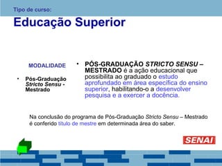 Tipo de curso: 
Educação Superior 
MODALIDADE 
• Pós-Graduação 
Stricto Sensu - 
Mestrado 
• PÓS-GRADUAÇÃO STRICTO SENSU – 
MESTRADO é a ação educacional que 
possibilita ao graduado o estudo 
aprofundado em área específica do ensino 
superior, habilitando-o a desenvolver 
pesquisa e a exercer a docência. 
Na conclusão do programa de Pós-Graduação Stricto Sensu – Mestrado 
é conferido título de mestre em determinada área do saber. 
 