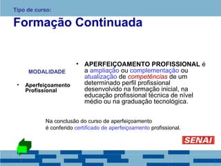 Tipo de curso: 
Formação Continuada 
MODALIDADE 
• Aperfeiçoamento 
Profissional 
• APERFEIÇOAMENTO PROFISSIONAL é 
a ampliação ou complementação ou 
atualização de competências de um 
determinado perfil profissional 
desenvolvido na formação inicial, na 
educação profissional técnica de nível 
médio ou na graduação tecnológica. 
Na conclusão do curso de aperfeiçoamento 
é conferido certificado de aperfeiçoamento profissional. 
 