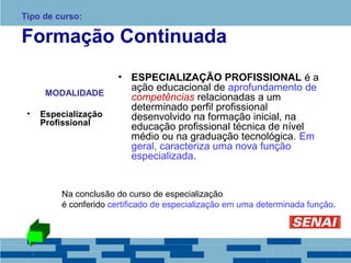 Tipo de curso: 
Formação Continuada 
MODALIDADE 
• Especialização 
Profissional 
• ESPECIALIZAÇÃO PROFISSIONAL é a 
ação educacional de aprofundamento de 
competências relacionadas a um 
determinado perfil profissional 
desenvolvido na formação inicial, na 
educação profissional técnica de nível 
médio ou na graduação tecnológica. Em 
geral, caracteriza uma nova função 
especializada. 
Na conclusão do curso de especialização 
é conferido certificado de especialização em uma determinada função. 
 