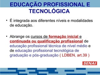 EDUCAÇÃO PROFISSIONAL E 
TECNOLÓGICA 
• É integrada aos diferentes níveis e modalidades 
de educação. 
• Abrange os cursos de formação inicial e 
continuada ou qualificação profissional de 
educação profissional técnica de nível médio e 
de educação profissional tecnológica de 
graduação e pós-graduação ( LDBEN, art.39 ) 
 