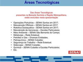 Áreas Tecnológicas 
Das Áreas Tecnológicas 
presentes na Baixada Santista e Região Metropolitana, 
estão excluídas nesta apresentação: 
• Operações Portuárias – SENAI Santos em 2017; 
• Manutenção Offshore – SENAI Santos em 2017; 
• Robótica Subaquática – SENAI Santos em 2017; 
• Manutenção de Aeronaves – Escolas Particulares; 
• Meio Ambiente – SENAI São Bernardo do Campo; 
• Metalurgia – Rede Estadual; 
• Petróleo e Gás – Diversas Entidades; 
• Petroquímica – SENAI Cubatão; 
• Segurança do Trabalho – Rede Estadual; 
• Siderurgia – SENAI Cubatão; 
• Química – SENAI Cubatão e Escolas Particulares; 
• Etc. 
 
