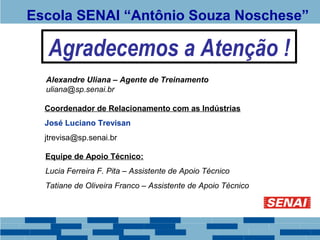 Escola SENAI “Antônio Souza Noschese” 
Agradecemos a Atenção ! 
Alexandre Uliana – Agente de Treinamento 
uliana@sp.senai.br 
Coordenador de Relacionamento com as Indústrias 
José Luciano Trevisan 
jtrevisa@sp.senai.br 
Equipe de Apoio Técnico: 
Lucia Ferreira F. Pita – Assistente de Apoio Técnico 
Tatiane de Oliveira Franco – Assistente de Apoio Técnico 
