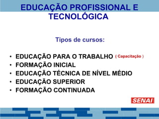 EDUCAÇÃO PROFISSIONAL E 
TECNOLÓGICA 
Tipos de cursos: 
• EDUCAÇÃO PARA O TRABALHO 
• FORMAÇÃO INICIAL 
• EDUCAÇÃO TÉCNICA DE NÍVEL MÉDIO 
• EDUCAÇÃO SUPERIOR 
• FORMAÇÃO CONTINUADA 
( Capacitação ) 
 