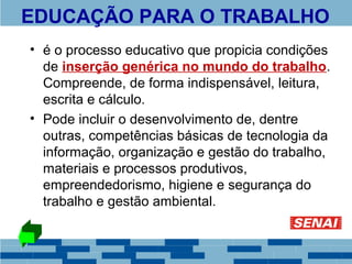 EDUCAÇÃO PARA O TRABALHO 
• é o processo educativo que propicia condições 
de inserção genérica no mundo do trabalho. 
Compreende, de forma indispensável, leitura, 
escrita e cálculo. 
• Pode incluir o desenvolvimento de, dentre 
outras, competências básicas de tecnologia da 
informação, organização e gestão do trabalho, 
materiais e processos produtivos, 
empreendedorismo, higiene e segurança do 
trabalho e gestão ambiental. 
 