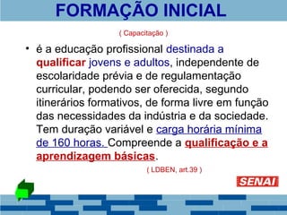 FORMAÇÃO INICIAL 
( Capacitação ) 
• é a educação profissional destinada a 
qualificar jovens e adultos, independente de 
escolaridade prévia e de regulamentação 
curricular, podendo ser oferecida, segundo 
itinerários formativos, de forma livre em função 
das necessidades da indústria e da sociedade. 
Tem duração variável e carga horária mínima 
de 160 horas. Compreende a qualificação e a 
aprendizagem básicas. 
( LDBEN, art.39 ) 
 