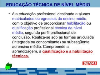 EDUCAÇÃO TÉCNICA DE NÍVEL MÉDIO 
• é a educação profissional destinada a alunos 
matriculados ou egressos do ensino médio, 
com o objetivo de proporcionar habilitação ou 
qualificação profissional técnica de nível 
médio, segundo perfil profissional de 
conclusão. Realiza-se sob as formas articulada 
(integrada ou concomitante) ou subseqüente 
ao ensino médio. Compreende a 
aprendizagem, a qualificação e a habilitação 
técnicas. 
 