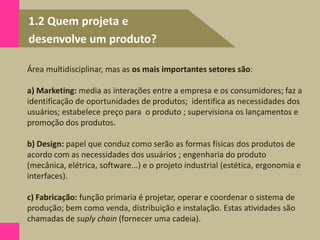 1.2 Quem projeta e
desenvolve um produto?
Área multidisciplinar, mas as os mais importantes setores são:
a) Marketing: media as interações entre a empresa e os consumidores; faz a
identificação de oportunidades de produtos; identifica as necessidades dos
usuários; estabelece preço para o produto ; supervisiona os lançamentos e
promoção dos produtos.
b) Design: papel que conduz como serão as formas físicas dos produtos de
acordo com as necessidades dos usuários ; engenharia do produto
(mecânica, elétrica, software...) e o projeto industrial (estética, ergonomia e
interfaces).
c) Fabricação: função primaria é projetar, operar e coordenar o sistema de
produção; bem como venda, distribuição e instalação. Estas atividades são
chamadas de suply chain (fornecer uma cadeia).
 