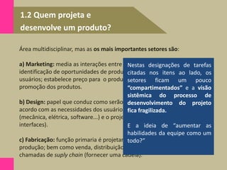 1.2 Quem projeta e
desenvolve um produto?
Área multidisciplinar, mas as os mais importantes setores são:
a) Marketing: media as interações entre a empresa e os consumidores; faz a
identificação de oportunidades de produtos; identifica as necessidades dos
usuários; estabelece preço para o produto ; supervisiona os lançamentos e
promoção dos produtos.
b) Design: papel que conduz como serão as formas físicas dos produtos de
acordo com as necessidades dos usuários ; engenharia do produto
(mecânica, elétrica, software...) e o projeto industrial (estética, ergonomia e
interfaces).
c) Fabricação: função primaria é projetar, operar e coordenar o sistema de
produção; bem como venda, distribuição e instalação. Estas atividades são
chamadas de suply chain (fornecer uma cadeia).
Nestas designações de tarefas
citadas nos itens ao lado, os
setores ficam um pouco
“compartimentados” e a visão
sistêmica do processo de
desenvolvimento do projeto
fica fragilizada.
E a ideia de “aumentar as
habilidades da equipe como um
todo?”
 
