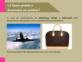 1.2 Quem projeta e
desenvolve um produto?
O nível de envolvimento do Marketing, Design e Fabricação está
diretamente relacionado com as características dos produtos.
Poucos produtos são desenvolvidos por uma única pessoa.
 