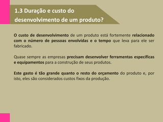 1.3 Duração e custo do
desenvolvimento de um produto?
O custo de desenvolvimento de um produto está fortemente relacionado
com o número de pessoas envolvidas e o tempo que leva para ele ser
fabricado.
Quase sempre as empresas precisam desenvolver ferramentas específicas
e equipamentos para a construção de seus produtos.
Este gasto é tão grande quanto o resto do orçamento do produto e, por
isto, eles são considerados custos fixos da produção.
 