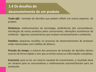 1.4 Os desafios do
desenvolvimento de um produto
Trade-offs: tomadas de decisões que podem refletir em outros aspectos do
projeto;
Dinâmicas: melhoramentos da tecnologia, preferências dos consumidores,
introdução de novos produtos pelos concorrentes, alterações econômicas do
ambiente - algumas características que mudam constantemente o ambiente;
Detalhes: pequenas escolhas no processo de desenvolvimento de produtos
estão relacionadas com milhões de dólares;
Pressão do tempo: a maioria dos processos de tomadas de decisões devem
ocorrer de forma rápida e sem que se tenha acesso as informações completas;
Economia: para se ter um retorno razoável de investimento, o resultado deve
ser atrativo para os consumidores e relativamente acessível/barato para ser
produzido.
 