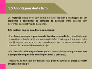 1.5 Abordagens deste livro
Os métodos deste livro tem como objetivo facilitar a resolução de um
problema e possibilitar as tomadas de decisões entre pessoas com
diferentes perspectivas de disciplinas.
Três motivos para se acreditar nos métodos:
- Eles fazem com que o processo de decisão seja explícito, permitindo que
todo o time entenda racionalmente as decisões e evite que tomem decisões
que já foram descartadas ou consideradas em processo anteriores do
processo de desenvolvimento do projeto.
- Os check lists são etapas chaves para o desenvolvimento e garantem que
a equipe não esqueça de itens importantes o processo;
- Registros de tomadas de decisões que podem auxiliar as pessoas recém
chegadas na equipe.
 