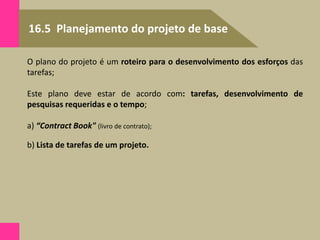16.5 Planejamento do projeto de base
O plano do projeto é um roteiro para o desenvolvimento dos esforços das
tarefas;
Este plano deve estar de acordo com: tarefas, desenvolvimento de
pesquisas requeridas e o tempo;
a) “Contract Book" (livro de contrato);
b) Lista de tarefas de um projeto.
 