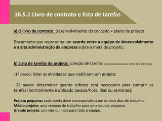 16.5.1 Livro de contrato e lista de tarefas
a) O livro de contrato: Desenvolvimento do conceito + plano de projeto
Documento que representa um acordo entre a equipe de desenvolvimento
e a alta administração da empresa sobre a meta do projeto;
b) Lista de tarefas do projeto: coleção de tarefas (esta lista deve possuir entre 50 e 200 itens)
-1º passo: listar as atividades que viabilizam um projeto;
- 2º passo: determinar quanto esforço será necessário para cumprir as
tarefas (normalmente é utilizado pessoa/hora, dias ou semanas);
Projeto pequeno: cada tarefa deve corresponder a um ou dois dias de trabalho.
Médio projeto: uma semana de trabalho para uma equipe pequena.
Grande projeto: um mês ou mais para toda a equipe.
 