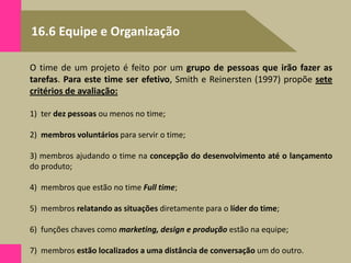 16.6 Equipe e Organização
O time de um projeto é feito por um grupo de pessoas que irão fazer as
tarefas. Para este time ser efetivo, Smith e Reinersten (1997) propõe sete
critérios de avaliação:
1) ter dez pessoas ou menos no time;
2) membros voluntários para servir o time;
3) membros ajudando o time na concepção do desenvolvimento até o lançamento
do produto;
4) membros que estão no time Full time;
5) membros relatando as situações diretamente para o líder do time;
6) funções chaves como marketing, design e produção estão na equipe;
7) membros estão localizados a uma distância de conversação um do outro.
 