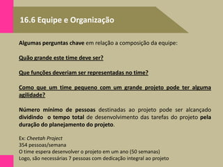 16.6 Equipe e Organização
Algumas perguntas chave em relação a composição da equipe:
Quão grande este time deve ser?
Que funções deveriam ser representadas no time?
Como que um time pequeno com um grande projeto pode ter alguma
agilidade?
Número mínimo de pessoas destinadas ao projeto pode ser alcançado
dividindo o tempo total de desenvolvimento das tarefas do projeto pela
duração do planejamento do projeto.
Ex: Cheetah Project
354 pessoas/semana
O time espera desenvolver o projeto em um ano (50 semanas)
Logo, são necessárias 7 pessoas com dedicação integral ao projeto
 