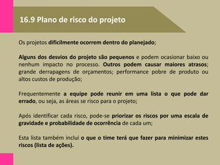 16.9 Plano de risco do projeto
Os projetos dificilmente ocorrem dentro do planejado;
Alguns dos desvios do projeto são pequenos e podem ocasionar baixo ou
nenhum impacto no processo. Outros podem causar maiores atrasos;
grande derrapagens de orçamentos; performance pobre de produto ou
altos custos de produção;
Frequentemente a equipe pode reunir em uma lista o que pode dar
errado, ou seja, as áreas se risco para o projeto;
Após identificar cada risco, pode-se priorizar os riscos por uma escala de
gravidade e probabilidade de ocorrência de cada um;
Esta lista também inclui o que o time terá que fazer para minimizar estes
riscos (lista de ações).
 