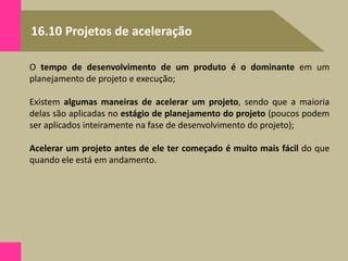16.10 Projetos de aceleração
O tempo de desenvolvimento de um produto é o dominante em um
planejamento de projeto e execução;
Existem algumas maneiras de acelerar um projeto, sendo que a maioria
delas são aplicadas no estágio de planejamento do projeto (poucos podem
ser aplicados inteiramente na fase de desenvolvimento do projeto);
Acelerar um projeto antes de ele ter começado é muito mais fácil do que
quando ele está em andamento.
 