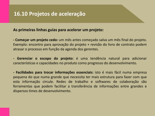 16.10 Projetos de aceleração
As primeiras linhas guias para acelerar um projeto:
- Começar um projeto cedo: um mês antes começado salva um mês final do projeto.
Exemplo: encontro para aprovação do projeto + revisão do livro de contrato podem
atrasar o processo em função da agenda dos gerentes.
- Gerenciar o escopo do projeto: é uma tendência natural para adicionar
características e capacidades no produto como progresso do desenvolvimento.
- Facilidades para trocar informações essenciais: isto é mais fácil numa empresa
pequena do que numa grande que necessita ter mais estrutura para fazer com que
esta informação circule. Redes de trabalho e softwares de colaboração são
ferramentas que podem facilitar a transferência de informações entre grandes e
dispersos times de desenvolvimento.
 