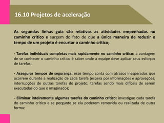 16.10 Projetos de aceleração
As segundas linhas guia são relativas as atividades empenhadas no
caminho critico e surgem do fato de que a única maneira de reduzir o
tempo de um projeto é encurtar o caminho critico;
- Tarefas individuais completas mais rapidamente no caminho critico: a vantagem
de se conhecer o caminho critico é saber onde a equipe deve aplicar seus esforços
de tarefas;
- Assegurar tempos de segurança: esse tempo conta com atrasos inesperados que
ocorrem durante a realização de cada tarefa (espera por informações e aprovações;
interrupções de outras tarefas do projeto; tarefas sendo mais difíceis de serem
executadas do que o imaginado);
- Eliminar inteiramente algumas tarefas do caminho crítico: investigue cada tarefa
do caminho crítico e se pergunte se ela poderem removida ou realizada de outra
forma:
 