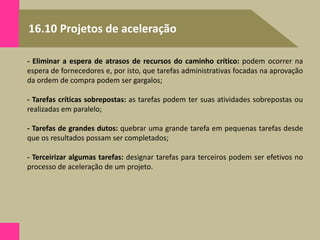 16.10 Projetos de aceleração
- Eliminar a espera de atrasos de recursos do caminho crítico: podem ocorrer na
espera de fornecedores e, por isto, que tarefas administrativas focadas na aprovação
da ordem de compra podem ser gargalos;
- Tarefas críticas sobrepostas: as tarefas podem ter suas atividades sobrepostas ou
realizadas em paralelo;
- Tarefas de grandes dutos: quebrar uma grande tarefa em pequenas tarefas desde
que os resultados possam ser completados;
- Terceirizar algumas tarefas: designar tarefas para terceiros podem ser efetivos no
processo de aceleração de um projeto.
 