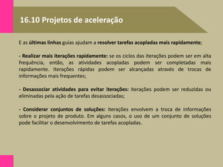 16.10 Projetos de aceleração
E as últimas linhas guias ajudam a resolver tarefas acopladas mais rapidamente;
- Realizar mais iterações rapidamente: se os ciclos das iterações podem ser em alta
frequência, então, as atividades acopladas podem ser completadas mais
rapidamente. Iterações rápidas podem ser alcançadas através de trocas de
informações mais frequentes;
- Desassociar atividades para evitar iterações: iterações podem ser reduzidas ou
eliminadas pela ação de tarefas desassociadas;
- Considerar conjuntos de soluções: iterações envolvem a troca de informações
sobre o projeto de produto. Em alguns casos, o uso de um conjunto de soluções
pode facilitar o desenvolvimento de tarefas acopladas.
 