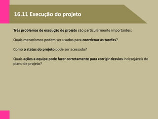 16.11 Execução do projeto
Três problemas de execução de projeto são particularmente importantes:
Quais mecanismos podem ser usados para coordenar as tarefas?
Como o status do projeto pode ser acessado?
Quais ações a equipe pode fazer corretamente para corrigir desvios indesejáveis do
plano de projeto?
 
