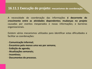 16.11.1 Execução do projeto: mecanismos de coordenação
A necessidade de coordenação das informações é decorrente do
crescimento entre as atividades dependentes; mudanças no projeto
causadas por eventos inesperados e novas informações; e barreiras
organizacionais.
Existem vários mecanismos utilizados para identificar estas dificuldades e
facilitar as coordenações:
- Comunicação informal;
- Encontros pelo menos uma vez por semana;
- Exibição de agenda;
- Atualizações semanais;
- Incentivos;
- Documentos do processo.
 