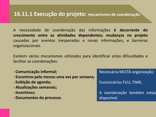 16.11.1 Execução do projeto: mecanismos de coordenação
A necessidade de coordenação das informações é decorrente do
crescimento entre as atividades dependentes; mudanças no projeto
causadas por eventos inesperados e novas informações; e barreiras
organizacionais.
Existem vários mecanismos utilizados para identificar estas dificuldades e
facilitar as coordenações:
- Comunicação informal;
- Encontros pelo menos uma vez por semana;
- Exibição de agenda;
- Atualizações semanais;
- Incentivos;
- Documentos do processo.
Necessária MUITA organização;
Funcionários FULL TIME;
A coordenação também esteja
disponível.
 