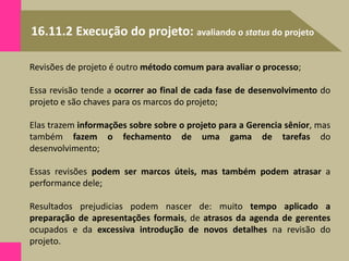 16.11.2 Execução do projeto: avaliando o status do projeto
Revisões de projeto é outro método comum para avaliar o processo;
Essa revisão tende a ocorrer ao final de cada fase de desenvolvimento do
projeto e são chaves para os marcos do projeto;
Elas trazem informações sobre sobre o projeto para a Gerencia sênior, mas
também fazem o fechamento de uma gama de tarefas do
desenvolvimento;
Essas revisões podem ser marcos úteis, mas também podem atrasar a
performance dele;
Resultados prejudicias podem nascer de: muito tempo aplicado a
preparação de apresentações formais, de atrasos da agenda de gerentes
ocupados e da excessiva introdução de novos detalhes na revisão do
projeto.
 