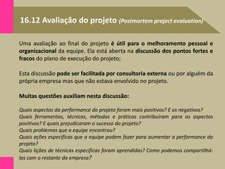16.12 Avaliação do projeto (Postmortem project evaluation)
Uma avaliação ao final do projeto é útil para o melhoramento pessoal e
organizacional da equipe. Ela está aberta na discussão dos pontos fortes e
fracos do plano de execução do projeto;
Esta discussão pode ser facilitada por consultoria externa ou por alguém da
própria empresa mas que não estava envolvido no projeto.
Muitas questões auxiliam nesta discussão:
Quais aspectos da performance do projeto foram mais positivos? E os negativos?
Quais ferramentas, técnicas, métodos e práticas contribuíram para os aspectos
positivos? E quais prejudicaram o sucesso do projeto?
Quais problemas que a equipe encontrou?
Quais ações especificas que a equipe podem fazer para aumentar a performance do
projeto?
Quais lições de técnicas especificas foram aprendidas? Como podemos compartilhá-
las com o restante da empresa?
 