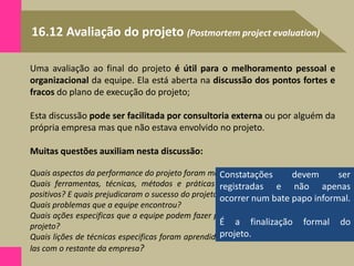 16.12 Avaliação do projeto (Postmortem project evaluation)
Uma avaliação ao final do projeto é útil para o melhoramento pessoal e
organizacional da equipe. Ela está aberta na discussão dos pontos fortes e
fracos do plano de execução do projeto;
Esta discussão pode ser facilitada por consultoria externa ou por alguém da
própria empresa mas que não estava envolvido no projeto.
Muitas questões auxiliam nesta discussão:
Quais aspectos da performance do projeto foram mais positivos? E os negativos?
Quais ferramentas, técnicas, métodos e práticas contribuíram para os aspectos
positivos? E quais prejudicaram o sucesso do projeto?
Quais problemas que a equipe encontrou?
Quais ações especificas que a equipe podem fazer para aumentar a performance do
projeto?
Quais lições de técnicas especificas foram aprendidas? Como podemos compartilhá-
las com o restante da empresa?
Constatações devem ser
registradas e não apenas
ocorrer num bate papo informal.
É a finalização formal do
projeto.
 
